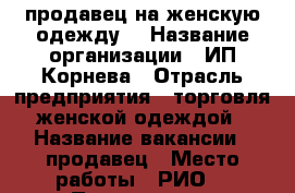 продавец на женскую одежду  › Название организации ­ ИП Корнева › Отрасль предприятия ­ торговля женской одеждой › Название вакансии ­ продавец › Место работы ­ РИО  › Подчинение ­ директору › Минимальный оклад ­ 15 000 › Процент ­ 5 › Возраст от ­ 25 › Возраст до ­ 65 - Ивановская обл. Работа » Вакансии   . Ивановская обл.